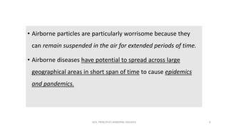 • Airborne particles are particularly worrisome because they
can remain suspended in the air for extended periods of time.
• Airborne diseases have potential to spread across large
geographical areas in short span of time to cause epidemics
and pandemics.
GEN. PRINCIPLES-AIRBORNE DISEASES 6
 