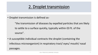 2. Droplet transmission
• Droplet transmission is defined as-
"the transmission of diseases by expelled particles that are likely
to settle to a surface quickly, typically within 03 ft. of the
source".
• A susceptible individual contracts the droplet (containing the
infectious microorganism) in respiratory tract/ eyes/ mouth/ nasal
passages.
GEN. PRINCIPLES-AIRBORNE DISEASES 7
 
