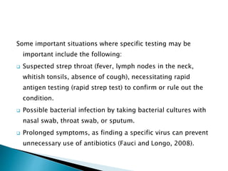 Some important situations where specific testing may be
important include the following:
 Suspected strep throat (fever, lymph nodes in the neck,
whitish tonsils, absence of cough), necessitating rapid
antigen testing (rapid strep test) to confirm or rule out the
condition.
 Possible bacterial infection by taking bacterial cultures with
nasal swab, throat swab, or sputum.
 Prolonged symptoms, as finding a specific virus can prevent
unnecessary use of antibiotics (Fauci and Longo, 2008).
 