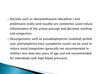  Steroids such as (dexamethasone (decadron ) and
prednisone orally (and nasally) are sometimes used reduce
inflammation of the airway passage and decrease swelling
and congestion.
 Decongestants such as pseudoephedrine (sudafed) actifed
oral, phenylephrine (neo-synephrine nasal) can be used to
reduce nasal congestion (generally not recommended in
children less than two years of age and not recommended
for individuals with high blood pressure).
 