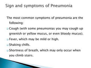 The most common symptoms of pneumonia are the
following:
 Cough (with some pneumonias you may cough up
greenish or yellow mucus, or even bloody mucus).
 Fever, which may be mild or high.
 Shaking chills.
 Shortness of breath, which may only occur when
you climb stairs.
 
