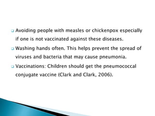  Avoiding people with measles or chickenpox especially
if one is not vaccinated against these diseases.
 Washing hands often. This helps prevent the spread of
viruses and bacteria that may cause pneumonia.
 Vaccinations: Children should get the pneumococcal
conjugate vaccine (Clark and Clark, 2006).
 