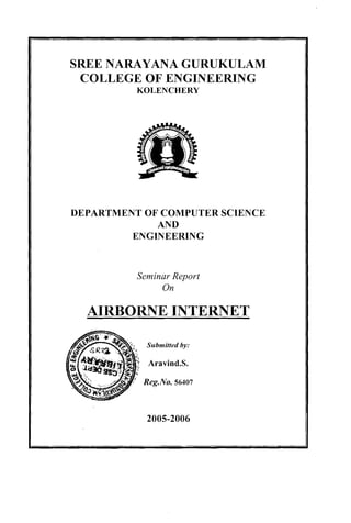 SREE NARAYANA GURUKULAM
     COLLEGE OF ENGINEERING
              KOLENCHERY




    DEPARTMENT OF COMPUTER SCIENCE
                 AND
             ENGINEERING



              Seminar Report
                   On

      AIRBORNE INTERNET

                Submitted by:

                Aravind.S.

               Reg.No. 56407
i
I




1
                2005-2006

i
 