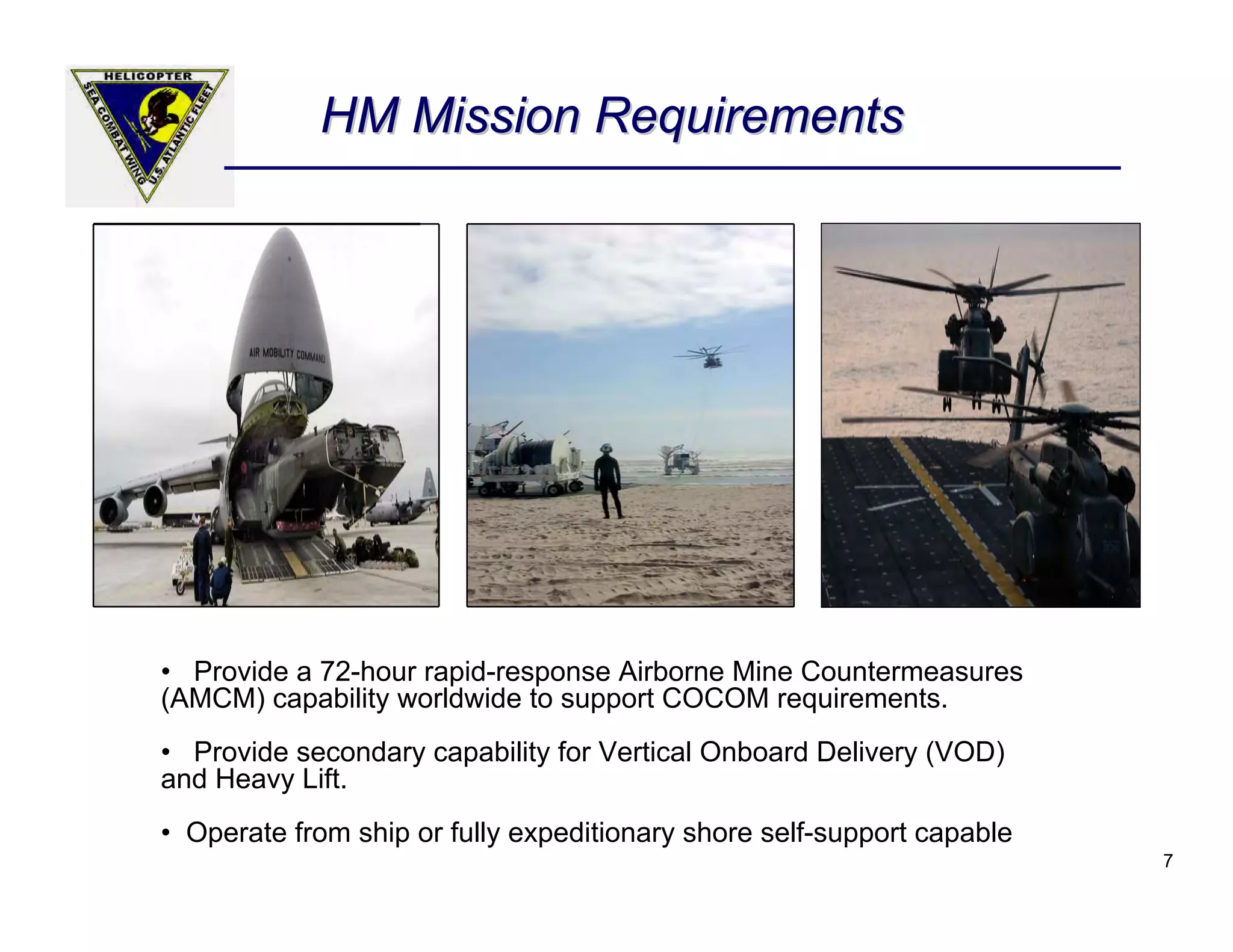 HM Mission Requirements




• Provide a 72-hour rapid-response Airborne Mine Countermeasures
(AMCM) capability worldwide to support COCOM requirements.
• Provide secondary capability for Vertical Onboard Delivery (VOD)
and Heavy Lift.
• Operate from ship or fully expeditionary shore self-support capable
                                                                        7
 