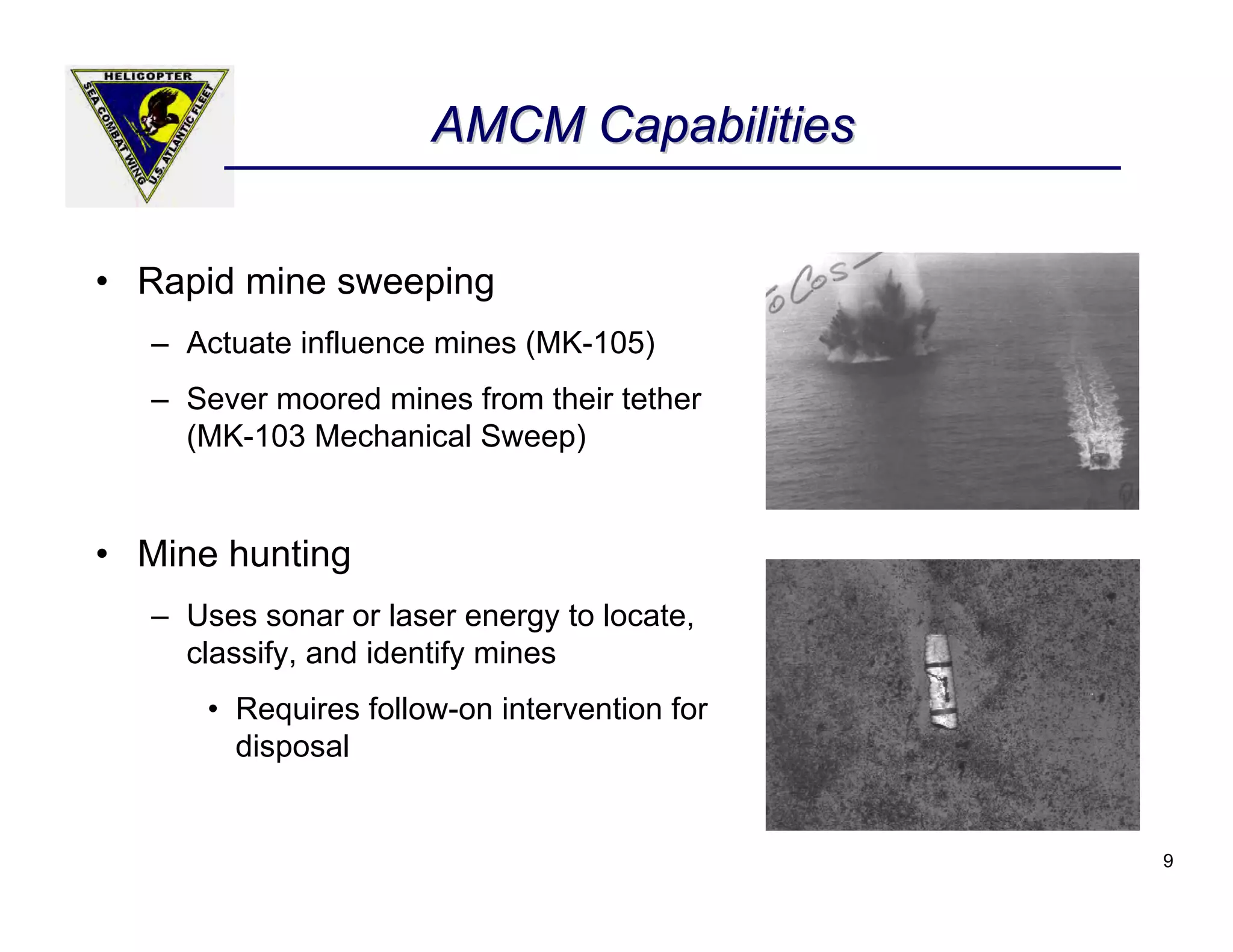 AMCM Capabilities


• Rapid mine sweeping
   – Actuate influence mines (MK-105)
   – Sever moored mines from their tether
     (MK-103 Mechanical Sweep)


• Mine hunting
   – Uses sonar or laser energy to locate,
     classify, and identify mines
       • Requires follow-on intervention for
         disposal


                                               9
 