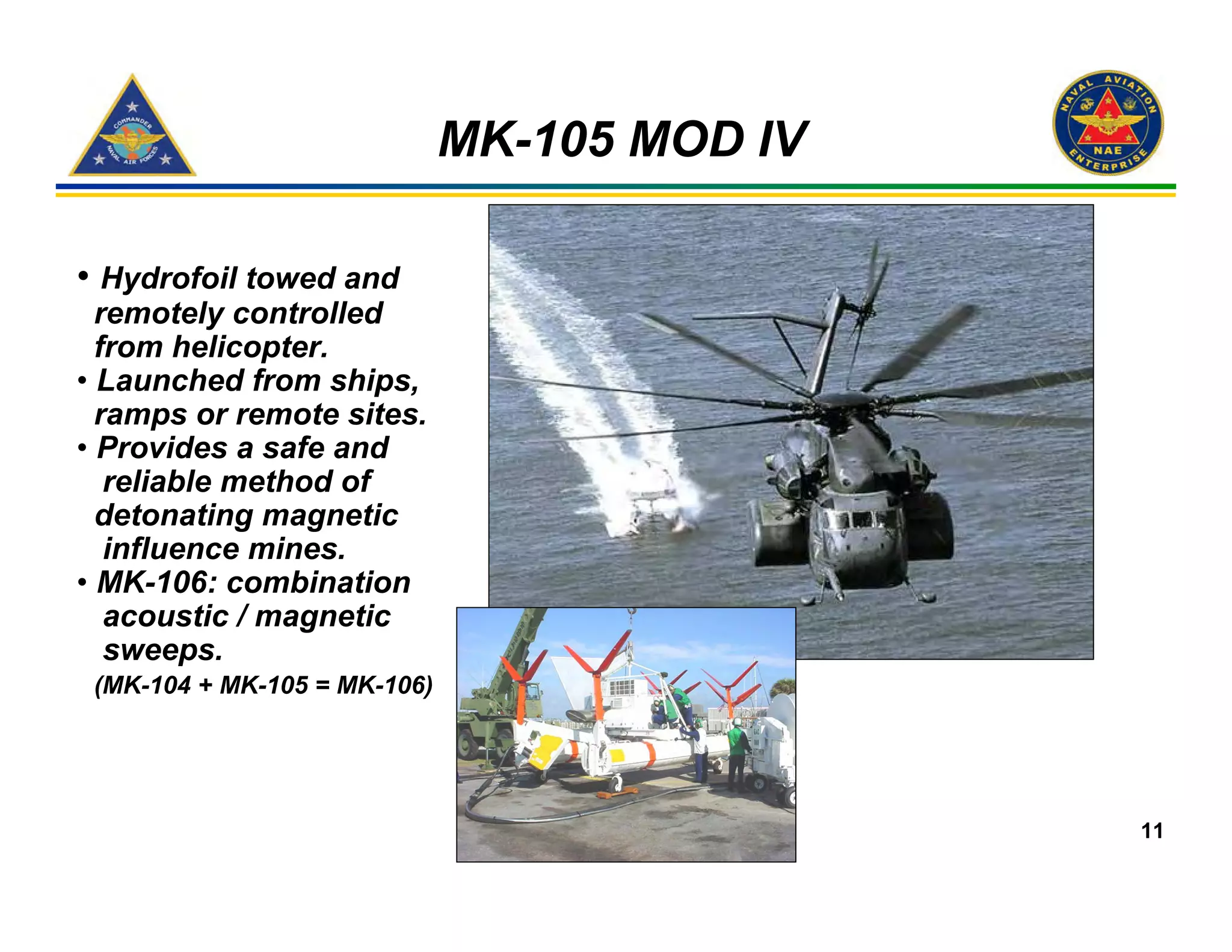 MK-105 MOD IV

• Hydrofoil towed and
  remotely controlled
  from helicopter.
• Launched from ships,
  ramps or remote sites.
• Provides a safe and
   reliable method of
  detonating magnetic
   influence mines.
• MK-106: combination
   acoustic / magnetic
   sweeps.
 (MK-104 + MK-105 = MK-106)




                                              11
 
