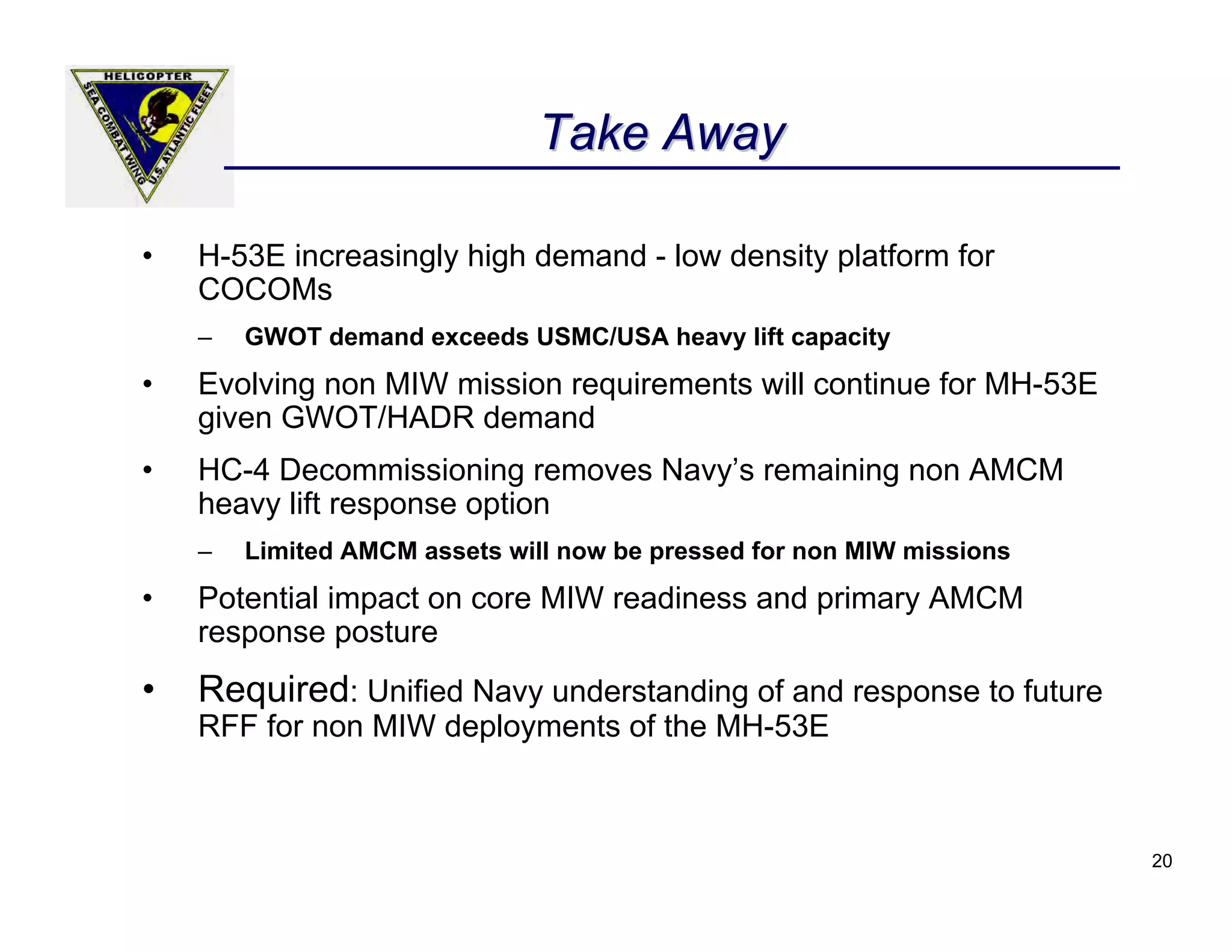 Take Away

•   H-53E increasingly high demand - low density platform for
    COCOMs
    –   GWOT demand exceeds USMC/USA heavy lift capacity
•   Evolving non MIW mission requirements will continue for MH-53E
    given GWOT/HADR demand
•   HC-4 Decommissioning removes Navy’s remaining non AMCM
    heavy lift response option
    –   Limited AMCM assets will now be pressed for non MIW missions
•   Potential impact on core MIW readiness and primary AMCM
    response posture
•   Required: Unified Navy understanding of and response to future
    RFF for non MIW deployments of the MH-53E



                                                                       20
 