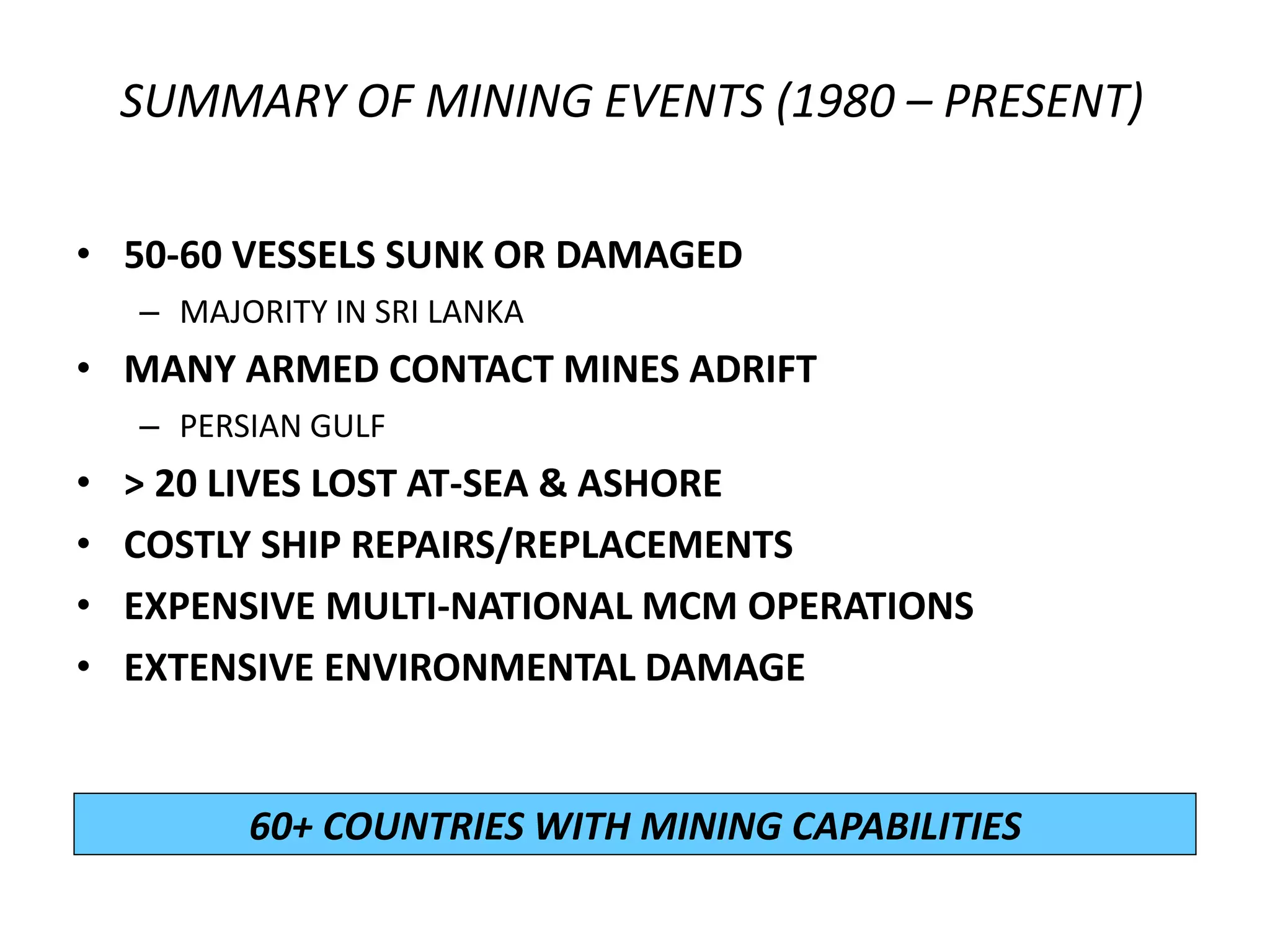 SUMMARY OF MINING EVENTS (1980 – PRESENT)

• 50-60 VESSELS SUNK OR DAMAGED
    – MAJORITY IN SRI LANKA
• MANY ARMED CONTACT MINES ADRIFT
    – PERSIAN GULF
•   > 20 LIVES LOST AT-SEA & ASHORE
•   COSTLY SHIP REPAIRS/REPLACEMENTS
•   EXPENSIVE MULTI-NATIONAL MCM OPERATIONS
•   EXTENSIVE ENVIRONMENTAL DAMAGE


          60+ COUNTRIES WITH MINING CAPABILITIES
 