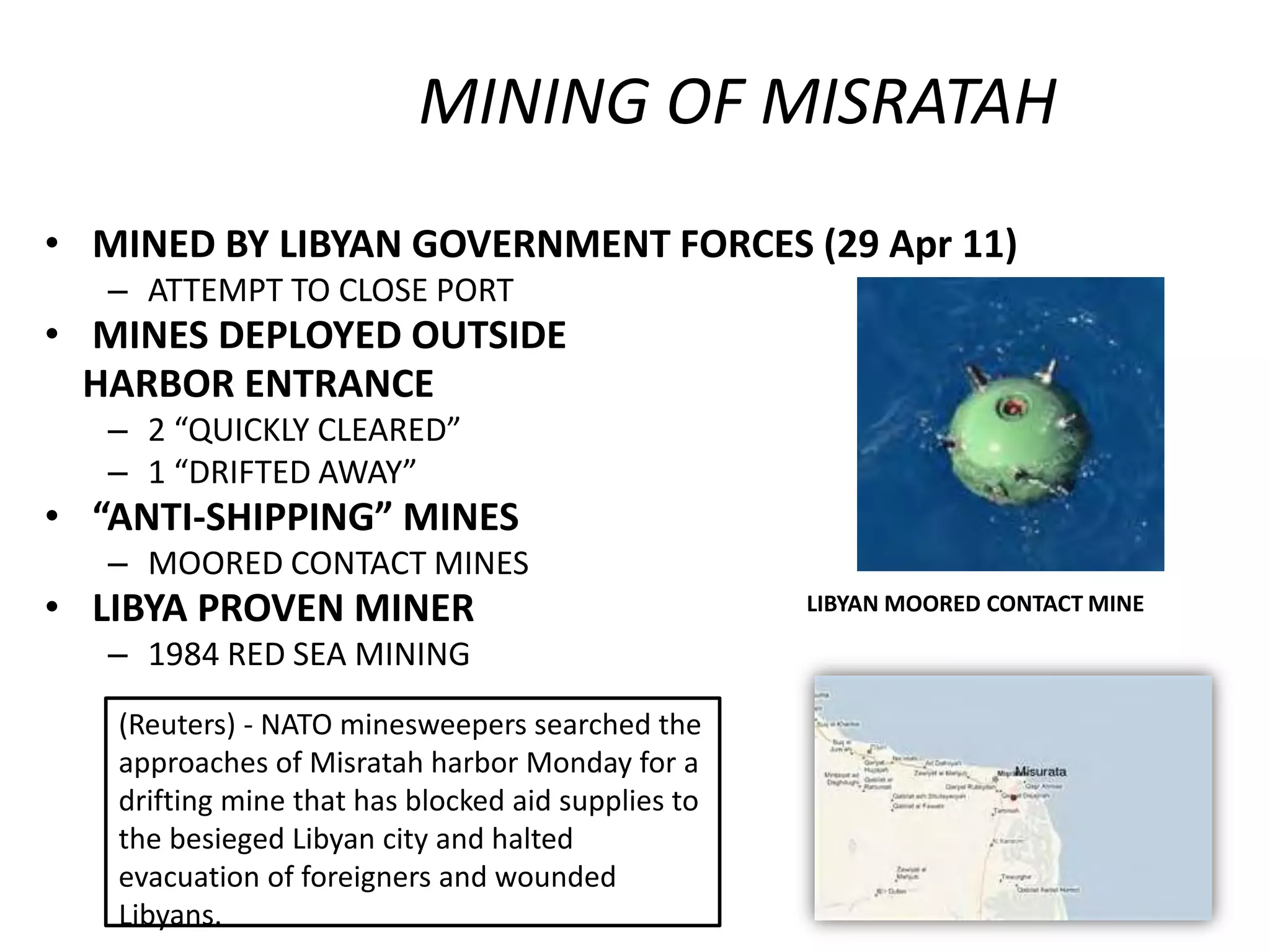 MINING OF MISRATAH
• MINED BY LIBYAN GOVERNMENT FORCES (29 Apr 11)
   – ATTEMPT TO CLOSE PORT
• MINES DEPLOYED OUTSIDE
  HARBOR ENTRANCE
   – 2 “QUICKLY CLEARED”
   – 1 “DRIFTED AWAY”
• “ANTI-SHIPPING” MINES
   – MOORED CONTACT MINES
• LIBYA PROVEN MINER                                LIBYAN MOORED CONTACT MINE

   – 1984 RED SEA MINING
   (Reuters) - NATO minesweepers searched the
   approaches of Misratah harbor Monday for a
   drifting mine that has blocked aid supplies to
   the besieged Libyan city and halted
   evacuation of foreigners and wounded
   Libyans.
 