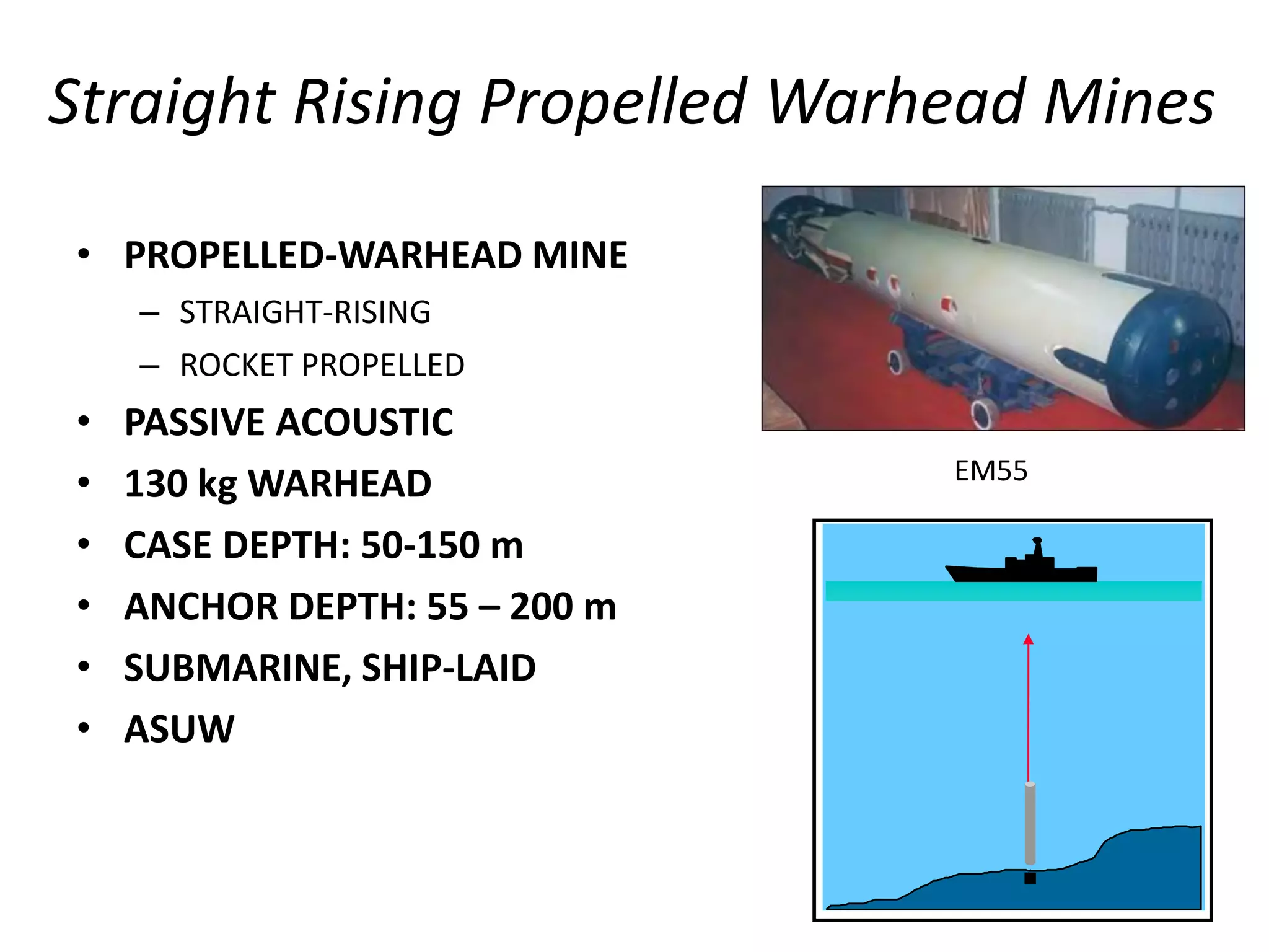 Straight Rising Propelled Warhead Mines

• PROPELLED-WARHEAD MINE
    – STRAIGHT-RISING
    – ROCKET PROPELLED
•   PASSIVE ACOUSTIC
                               EM55
•   130 kg WARHEAD
•   CASE DEPTH: 50-150 m
•   ANCHOR DEPTH: 55 – 200 m
•   SUBMARINE, SHIP-LAID
•   ASUW
 