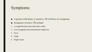 Symptoms:
■ A person with latent, or inactive, TB will have no symptoms.
■ Symptoms of active TB include:
1. A cough that lasts more than three weeks
2. Loss of appetite and unintentional weight loss
3. Fever
4. Chills
5. Night sweats
 