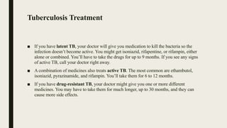 Tuberculosis Treatment
■ If you have latent TB, your doctor will give you medication to kill the bacteria so the
infection doesn’t become active. You might get isoniazid, rifapentine, or rifampin, either
alone or combined. You’ll have to take the drugs for up to 9 months. If you see any signs
of active TB, call your doctor right away.
■ A combination of medicines also treats active TB. The most common are ethambutol,
isoniazid, pyrazinamide, and rifampin. You’ll take them for 6 to 12 months.
■ If you have drug-resistant TB, your doctor might give you one or more different
medicines. You may have to take them for much longer, up to 30 months, and they can
cause more side effects.
 