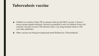 Tuberculosis vaccine
■ Children in countries where TB is common often get the BCG vaccine. It doesn’t
always protect against infection. Doctors recommend it only for children living with
someone who has an active TB infection with a very drug-resistant strain or who
can’t take antibiotics.
■ Other vaccines are being developed and tested Rifamycins, Nitroimidazols
 