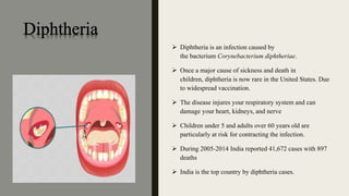  Diphtheria is an infection caused by
the bacterium Corynebacterium diphtheriae.
 Once a major cause of sickness and death in
children, diphtheria is now rare in the United States. Due
to widespread vaccination.
 The disease injures your respiratory system and can
damage your heart, kidneys, and nerve
 Children under 5 and adults over 60 years old are
particularly at risk for contracting the infection.
 During 2005-2014 India reported 41,672 cases with 897
deaths
 India is the top country by diphtheria cases.
 