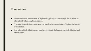 Transmission
■ Human-to-human transmission of diphtheria typically occurs through the air when an
infected individual coughs or sneezes.
■ Contact with any lesions on the skin can also lead to transmission of diphtheria, but this
is uncommon.
■ If an infected individual touches a surface or object, the bacteria can be left behind and
remain viable.
 