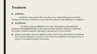 Treatment
■ Antibiotics
Antibiotics, such as penicillin or erythromycin, help kill bacteria in the body,
clearing up infections. Antibiotics cut the time that someone with diphtheria is contagious.
■ An antitoxin
If a doctor suspects diphtheria, he or she will request a medication that
counteracts the diphtheria toxin in the body from the Centers for Disease Control and
Prevention. Called an antitoxin, this drug is injected into a vein or muscle.
■ Children and adults who have diphtheria often need to be in the hospital for treatment.
They may be isolated in an intensive care unit because diphtheria can spread easily to
anyone not immunized against the disease.
 