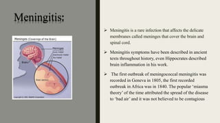 Meningitis:
 Meningitis is a rare infection that affects the delicate
membranes called meninges that cover the brain and
spinal cord.
 Meningitis symptoms have been described in ancient
texts throughout history, even Hippocrates described
brain inflammation in his work.
 The first outbreak of meningococcal meningitis was
recorded in Geneva in 1805, the first recorded
outbreak in Africa was in 1840. The popular ‘miasma
theory’ of the time attributed the spread of the disease
to ‘bad air’ and it was not believed to be contagious
 
