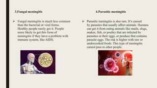 3.Fungal meningitis
 Fungal meningitis is much less common
than the bacterial or viral forms.
Healthy people rarely get it. People
more likely to get this form of
meningitis if they have a problem with
immune system, like AIDS.
4.Parasitic meningitis
 Parasitic meningitis is also rare. It’s caused
by parasites that usually affect animals. Humans
can get it from eating animals like snails, slugs,
snakes, fish, or poultry that are infected by
parasites or their eggs, or produce that contains
parasite eggs. The risk is higher with raw or
undercooked foods. This type of meningitis
cannot pass to other people.
 