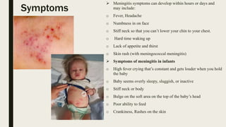 Symptoms
 Meningitis symptoms can develop within hours or days and
may include:
o Fever, Headache
o Numbness in on face
o Stiff neck so that you can’t lower your chin to your chest.
o Hard time waking up
o Lack of appetite and thirst
o Skin rash (with meningococcal meningitis)
 Symptoms of meningitis in infants
o High fever crying that’s constant and gets louder when you hold
the baby
o Baby seems overly sleepy, sluggish, or inactive
o Stiff neck or body
o Bulge on the soft area on the top of the baby’s head
o Poor ability to feed
o Crankiness, Rashes on the skin
 