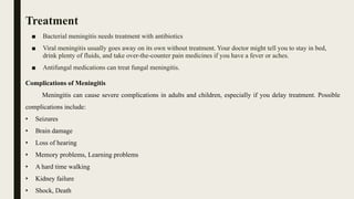 Treatment
■ Bacterial meningitis needs treatment with antibiotics
■ Viral meningitis usually goes away on its own without treatment. Your doctor might tell you to stay in bed,
drink plenty of fluids, and take over-the-counter pain medicines if you have a fever or aches.
■ Antifungal medications can treat fungal meningitis.
Complications of Meningitis
Meningitis can cause severe complications in adults and children, especially if you delay treatment. Possible
complications include:
• Seizures
• Brain damage
• Loss of hearing
• Memory problems, Learning problems
• A hard time walking
• Kidney failure
• Shock, Death
 