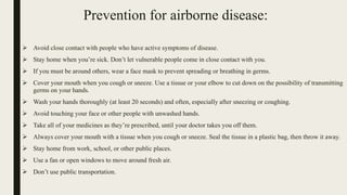 Prevention for airborne disease:
 Avoid close contact with people who have active symptoms of disease.
 Stay home when you’re sick. Don’t let vulnerable people come in close contact with you.
 If you must be around others, wear a face mask to prevent spreading or breathing in germs.
 Cover your mouth when you cough or sneeze. Use a tissue or your elbow to cut down on the possibility of transmitting
germs on your hands.
 Wash your hands thoroughly (at least 20 seconds) and often, especially after sneezing or coughing.
 Avoid touching your face or other people with unwashed hands.
 Take all of your medicines as they’re prescribed, until your doctor takes you off them.
 Always cover your mouth with a tissue when you cough or sneeze. Seal the tissue in a plastic bag, then throw it away.
 Stay home from work, school, or other public places.
 Use a fan or open windows to move around fresh air.
 Don’t use public transportation.
 