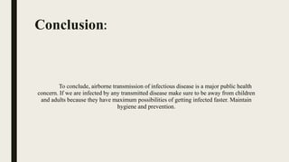 Conclusion:
To conclude, airborne transmission of infectious disease is a major public health
concern. If we are infected by any transmitted disease make sure to be away from children
and adults because they have maximum possibilities of getting infected faster. Maintain
hygiene and prevention.
 
