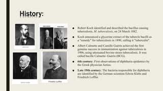 History:
■ Robert Koch identified and described the bacillus causing
tuberculosis, M. tuberculosis, on 24 March 1882.
■ Koch announced a glycerine extract of the tubercle bacilli as
a "remedy" for tuberculosis in 1890, calling it "tuberculin".
■ Albert Calmette and Camille Guérin achieved the first
genuine success in immunization against tuberculosis in
1906, using attenuated bovine-strain tuberculosis. It was
called bacille Calmette–Guérin (BCG).
■ 6th century: First observations of diphtheria epidemics by
the Greek physician Aetius.
■ Late 19th century: The bacteria responsible for diphtheria
are identified by the German scientists Edwin Klebs and
Friedrich Loffler.
 