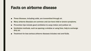 Facts on airborne disease
■ These illnesses, including colds, are transmitted through air.
■ Many airborne diseases are common and can have mild or severe symptoms.
■ Prevention tips include good ventilation to swap indoor and outdoor air.
■ Ventilation methods, such as opening a window or using fans, help to exchange
dirty air.
■ Treatment for less serious airborne diseases includes rest and fluids.
 
