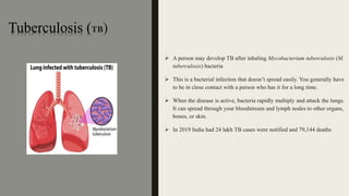 Tuberculosis (TB)
 A person may develop TB after inhaling Mycobacterium tuberculosis (M.
tuberculosis) bacteria
 This is a bacterial infection that doesn’t spread easily. You generally have
to be in close contact with a person who has it for a long time.
 When the disease is active, bacteria rapidly multiply and attack the lungs.
It can spread through your bloodstream and lymph nodes to other organs,
bones, or skin.
 In 2019 India had 24 lakh TB cases were notified and 79,144 deaths
 