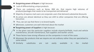 Bargaining power of Buyers is high because:
 Lack of differentiating unique products
 There are customers such as Xerox, IBM etc. that require high volumes of
products/packages that needs to be transported and delivered
 Majority of express mail users are corporate users that demand substantial discounts
 As prices are almost identical so they can shift to other companies that are offering
low prices
 Thus, we can say that there is no brand loyalty
 Moreover, customers are well informed about the market
 Bargaining power of Suppliers is high because:
 In the given case the particular suppliers include airports/airfields, truck and vehicle
maintenance, aircraft maintenance, fuel suppliers and worker unions
 These factors have strong influence on the companies in most of the cases
 Moreover the products that we require are not ordinary rather they are specialized to
some extent
 Similarly substitutes are not easily available in the market
 
