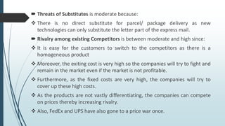  Threats of Substitutes is moderate because:
 There is no direct substitute for parcel/ package delivery as new
technologies can only substitute the letter part of the express mail.
 Rivalry among existing Competitors is between moderate and high since:
 It is easy for the customers to switch to the competitors as there is a
homogeneous product
 Moreover, the exiting cost is very high so the companies will try to fight and
remain in the market even if the market is not profitable.
 Furthermore, as the fixed costs are very high, the companies will try to
cover up these high costs.
 As the products are not vastly differentiating, the companies can compete
on prices thereby increasing rivalry.
 Also, FedEx and UPS have also gone to a price war once.
 