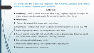 Q4: Enumerate the distinctive “activities” for Airborne. Compare and contrast
these activities for Federal Express and UPS.
Airborne:
 Marketing: Doesn’t spend much on advertising, targeted logistics managers of
major shippers, customizes service for companies such as Nike, Xerox
 Operations:
 Owned the airport that served as its major hub
 Warehouse Facility on hub which can take orders from customers as late as 2 AM
 Reduced property taxes (community reinvestment zone)
 Runs it aircraft nearly 80% full. Mostly afternoon and second day deliveries (could
use trucks more than its competitors reducing the costs)
 Did not maintain retail service centers
 Owned and operated only a small portion of its delivery vans
 Low prices as opposed to competitors
 