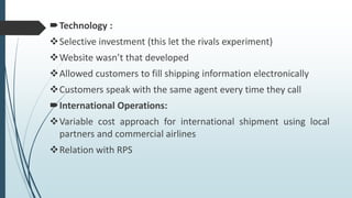 Technology :
Selective investment (this let the rivals experiment)
Website wasn’t that developed
Allowed customers to fill shipping information electronically
Customers speak with the same agent every time they call
International Operations:
Variable cost approach for international shipment using local
partners and commercial airlines
Relation with RPS
 