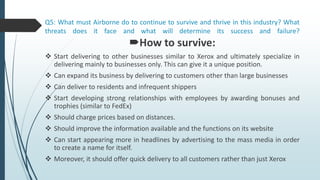 Q5: What must Airborne do to continue to survive and thrive in this industry? What
threats does it face and what will determine its success and failure?
How to survive:
 Start delivering to other businesses similar to Xerox and ultimately specialize in
delivering mainly to businesses only. This can give it a unique position.
 Can expand its business by delivering to customers other than large businesses
 Can deliver to residents and infrequent shippers
 Start developing strong relationships with employees by awarding bonuses and
trophies (similar to FedEx)
 Should charge prices based on distances.
 Should improve the information available and the functions on its website
 Can start appearing more in headlines by advertising to the mass media in order
to create a name for itself.
 Moreover, it should offer quick delivery to all customers rather than just Xerox
 