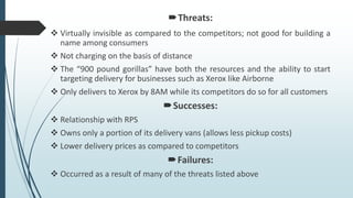 Threats:
 Virtually invisible as compared to the competitors; not good for building a
name among consumers
 Not charging on the basis of distance
 The “900 pound gorillas” have both the resources and the ability to start
targeting delivery for businesses such as Xerox like Airborne
 Only delivers to Xerox by 8AM while its competitors do so for all customers
Successes:
 Relationship with RPS
 Owns only a portion of its delivery vans (allows less pickup costs)
 Lower delivery prices as compared to competitors
Failures:
 Occurred as a result of many of the threats listed above
 