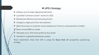 UPS’s Strategy:
 Delivery arm of major departmental stores
 Launched “common-carrier” service in 1922
 Maintained efficiency by instructing drivers
 Charged a single price from all customers
 Main focus was on customer service (picked up 3 times as many parcels as FedEx)
 Spent around 80% on media
 Allocated up to 15% of tax profits to buy stocks
 Invested in a globally distribution system
These statements show that UPS is using the focus form of competitive positioning
strategy.
 