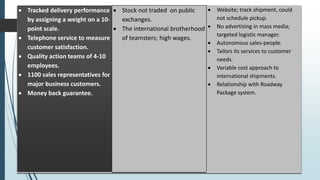  Tracked delivery performance
by assigning a weight on a 10-
point scale.
 Telephone service to measure
customer satisfaction.
 Quality action teams of 4-10
employees.
 1100 sales representatives for
major business customers.
 Money back guarantee.
 Stock not traded on public
exchanges.
 The international brotherhood
of teamsters; high wages.
 Website; track shipment, could
not schedule pickup.
 No advertising in mass media;
targeted logistic manager.
 Autonomous sales-people.
 Tailors its services to customer
needs.
 Variable cost approach to
international shipments.
 Relationship with Roadway
Package system.
 