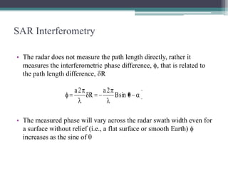 SAR Interferometry
• The radar does not measure the path length directly, rather it
measures the interferometric phase difference, , that is related to
the path length difference, R

a2

R

a2

B sin

• The measured phase will vary across the radar swath width even for
a surface without relief (i.e., a flat surface or smooth Earth)
increases as the sine of

 