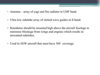 • Antenna – array of yagi end fire radiator in UHF band.
• Ultra low sidelobe array of slotted wave guides in S-band.
• Rotodome should be mounted high above the aircraft fuselage to
minimize blockage from wings and engines which results in
unwanted sidelobes.

• Used in AEW aircraft that must have 360 coverage.

 
