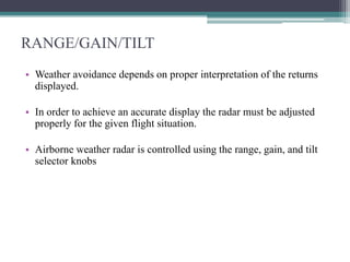 RANGE/GAIN/TILT
• Weather avoidance depends on proper interpretation of the returns
displayed.
• In order to achieve an accurate display the radar must be adjusted
properly for the given flight situation.

• Airborne weather radar is controlled using the range, gain, and tilt
selector knobs

 