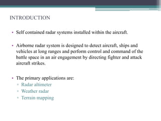 INTRODUCTION
• Self contained radar systems installed within the aircraft.
• Airborne radar system is designed to detect aircraft, ships and
vehicles at long ranges and perform control and command of the
battle space in an air engagement by directing fighter and attack
aircraft strikes.
• The primary applications are:
▫ Radar altimeter
▫ Weather radar
▫ Terrain mapping

 