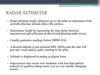 RADAR ALTIMETER
• Radar altimeter (radio altimeter) gives the pilot an indication of the
aircrafts absolute altitude above the surface.
• Determines height by measuring the time delay between
transmission and reflection of downward directed radio waves.
• Usually generates readings below 2000ft AGL.
• A desired altitude is pre-selected (DH, MDA) and the unit will
provide visual and/or audio warning to the pilot.
• Altitude is displayed in analog or digital form.
• Inaccuracies may occur over mediums with less than perfect
reflectivity qualities (deep snow, ice) or over rapidly changing
terrain.

 