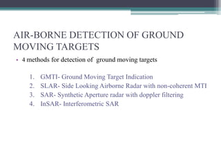 AIR-BORNE DETECTION OF GROUND
MOVING TARGETS
• 4 methods for detection of ground moving targets

1.
2.
3.
4.

GMTI- Ground Moving Target Indication
SLAR- Side Looking Airborne Radar with non-coherent MTI
SAR- Synthetic Aperture radar with doppler filtering
InSAR- Interferometric SAR

 