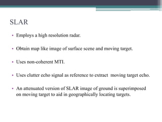 SLAR
• Employs a high resolution radar.
• Obtain map like image of surface scene and moving target.
• Uses non-coherent MTI.
• Uses clutter echo signal as reference to extract moving target echo.
• An attenuated version of SLAR image of ground is superimposed
on moving target to aid in geographically locating targets.

 