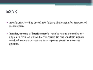 InSAR
• Interferometry—The use of interference phenomena for purposes of
measurement.
• In radar, one use of interferometric techniques is to determine the
angle of arrival of a wave by comparing the phases of the signals
received at separate antennas or at separate points on the same
antenna.

 