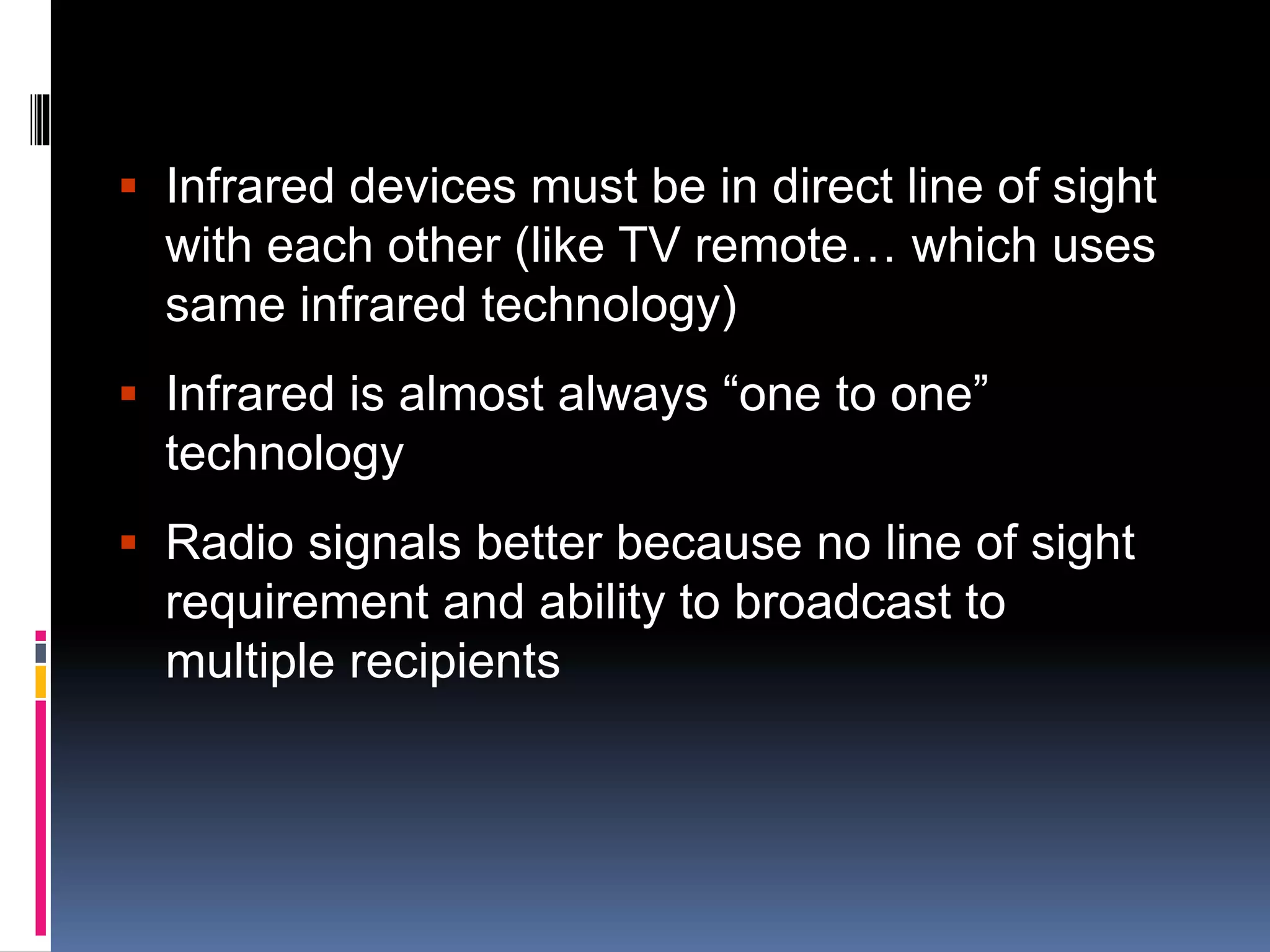  Infrared devices must be in direct line of sight 
with each other (like TV remote… which uses 
same infrared technology) 
 Infrared is almost always “one to one” 
technology 
 Radio signals better because no line of sight 
requirement and ability to broadcast to 
multiple recipients 
 