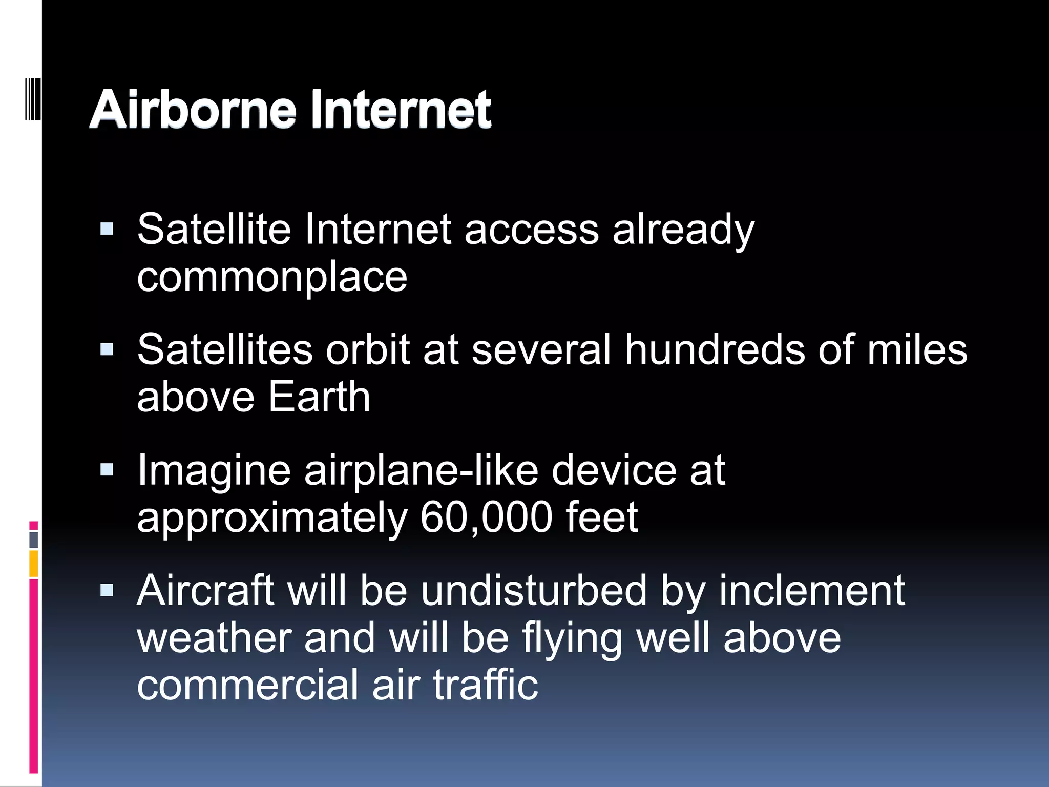 Airborne Internet 
 Satellite Internet access already 
commonplace 
 Satellites orbit at several hundreds of miles 
above Earth 
 Imagine airplane-like device at 
approximately 60,000 feet 
 Aircraft will be undisturbed by inclement 
weather and will be flying well above 
commercial air traffic 
 