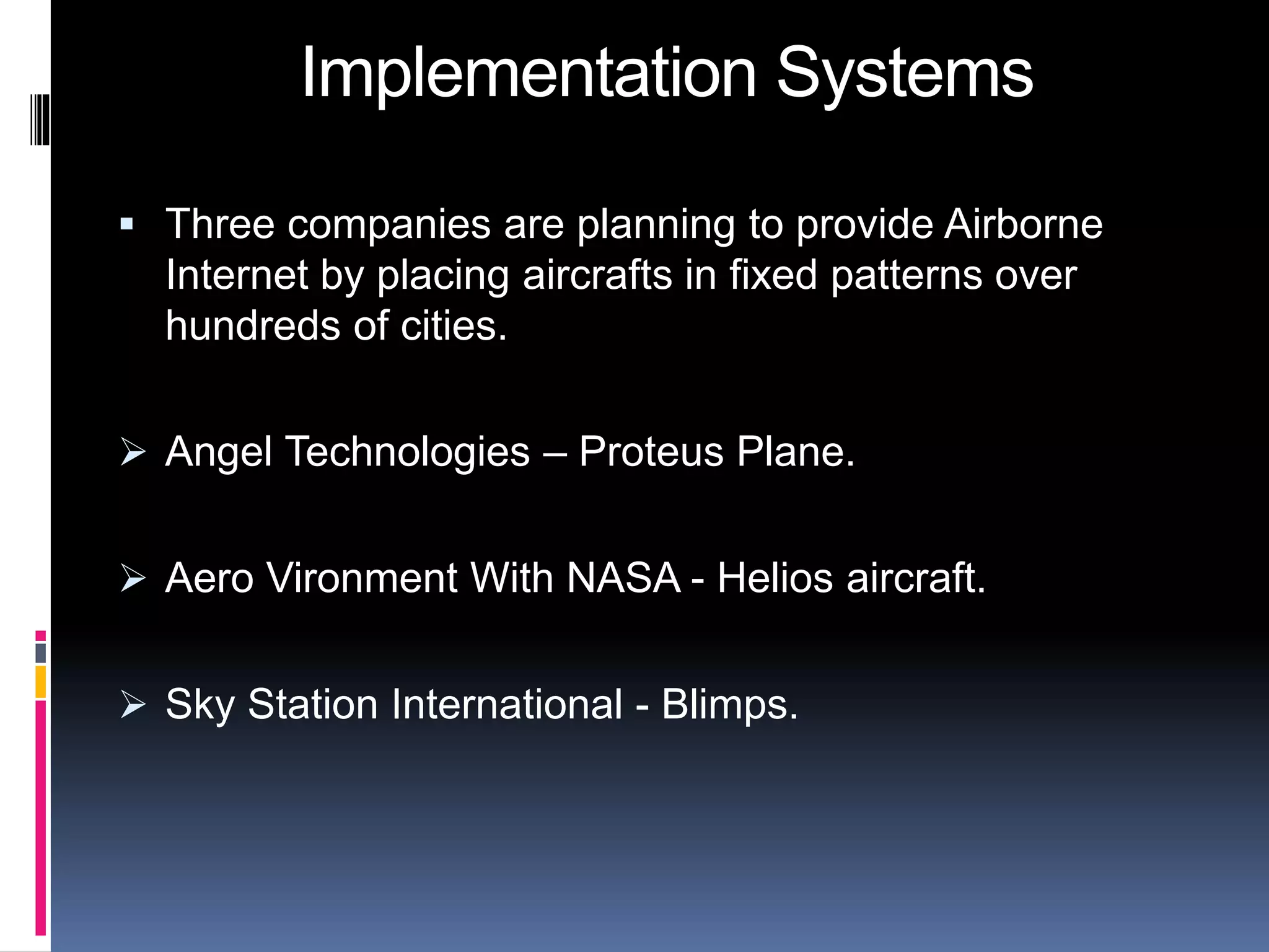 Implementation Systems 
 Three companies are planning to provide Airborne 
Internet by placing aircrafts in fixed patterns over 
hundreds of cities. 
 Angel Technologies – Proteus Plane. 
 Aero Vironment With NASA - Helios aircraft. 
 Sky Station International - Blimps. 
 