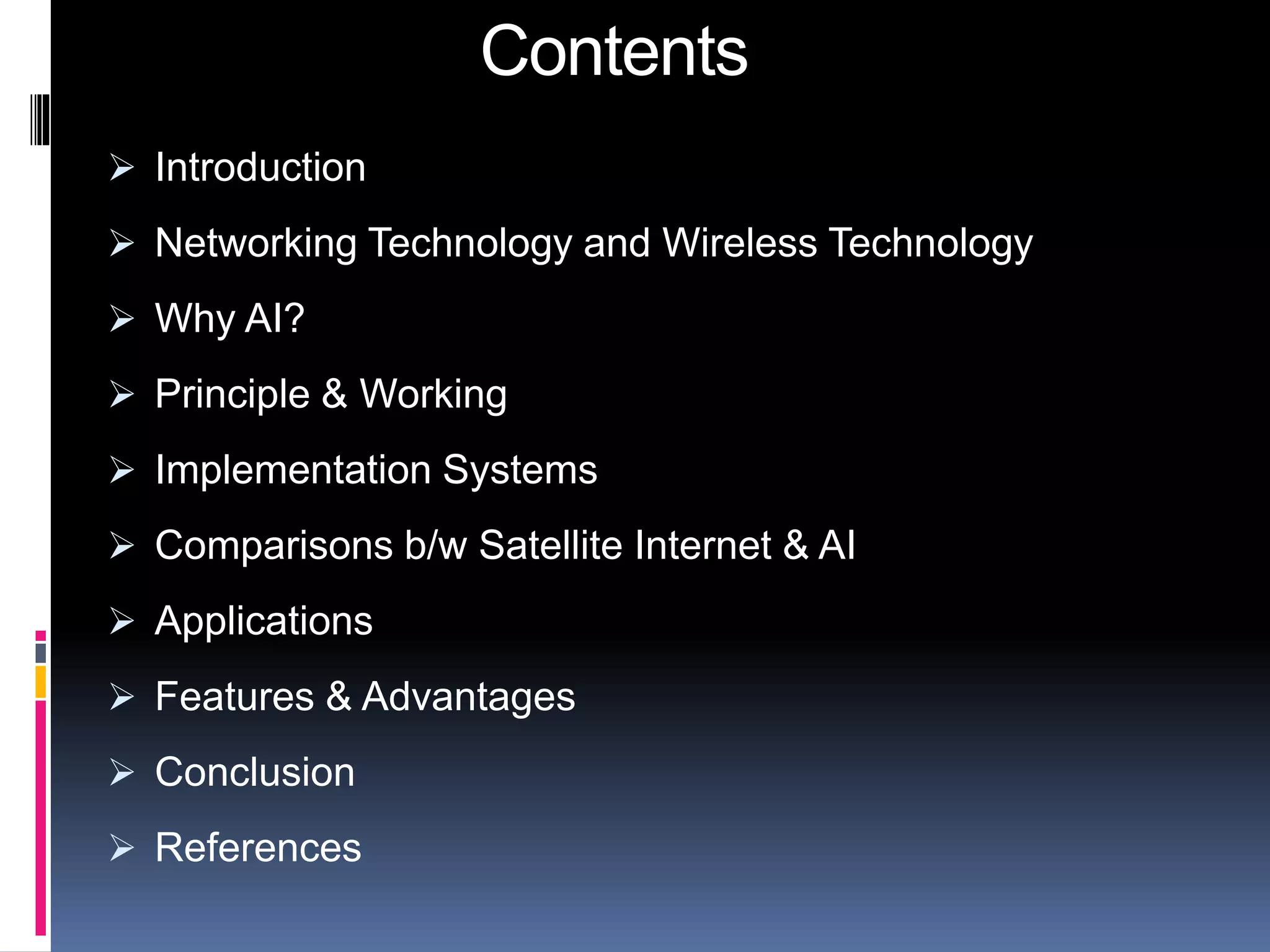 Contents 
 Introduction 
 Networking Technology and Wireless Technology 
 Why AI? 
 Principle & Working 
 Implementation Systems 
 Comparisons b/w Satellite Internet & AI 
 Applications 
 Features & Advantages 
 Conclusion 
 References 
 