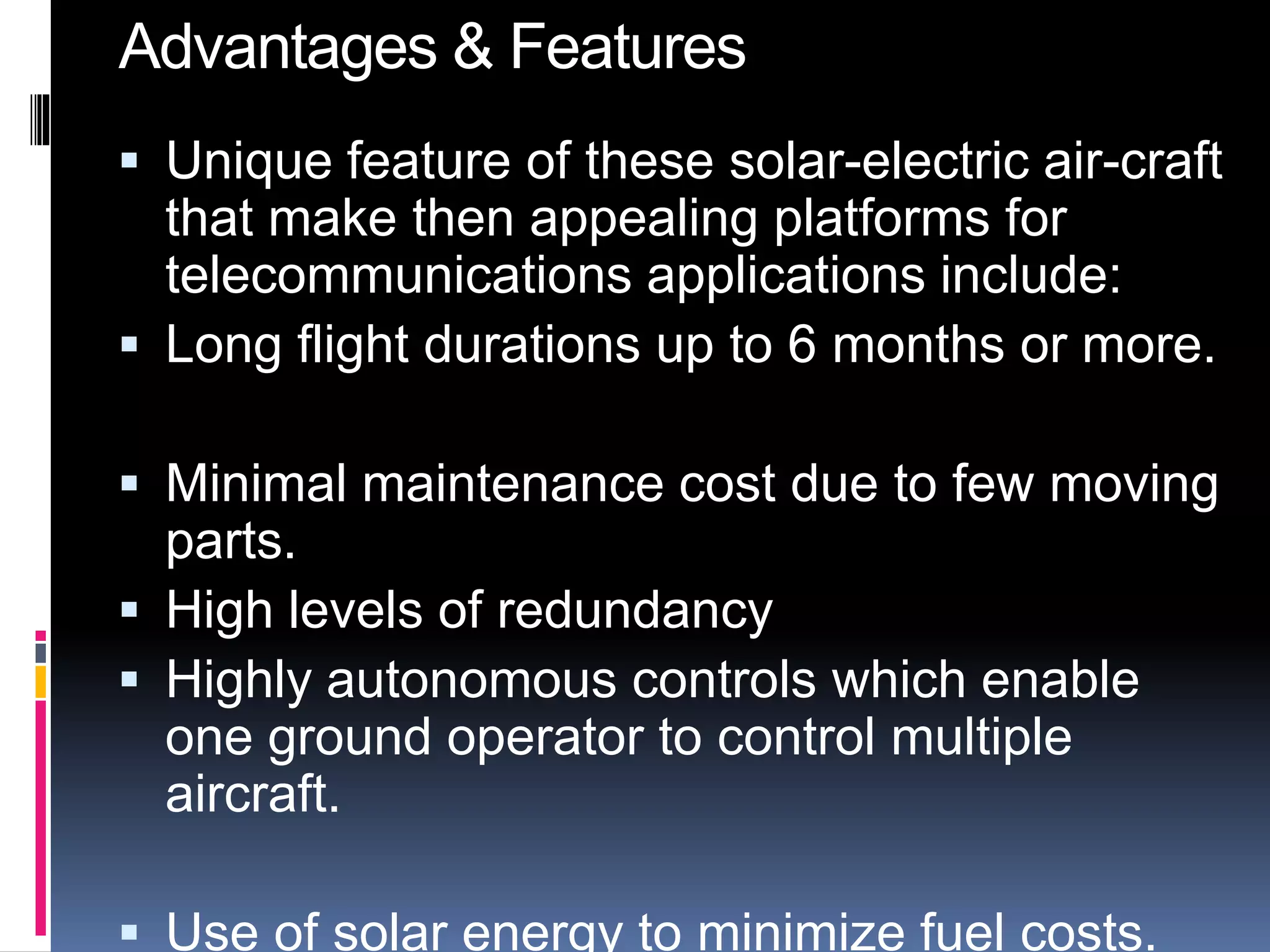 Advantages & Features 
 Unique feature of these solar-electric air-craft 
that make then appealing platforms for 
telecommunications applications include: 
 Long flight durations up to 6 months or more. 
 Minimal maintenance cost due to few moving 
parts. 
 High levels of redundancy 
 Highly autonomous controls which enable 
one ground operator to control multiple 
aircraft. 
 Use of solar energy to minimize fuel costs. 
 